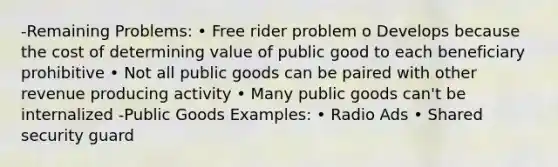 -Remaining Problems: • Free rider problem o Develops because the cost of determining value of public good to each beneficiary prohibitive • Not all public goods can be paired with other revenue producing activity • Many public goods can't be internalized -Public Goods Examples: • Radio Ads • Shared security guard