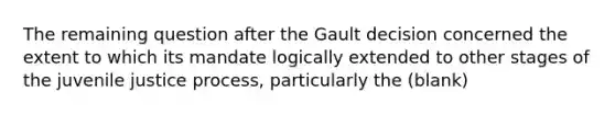 The remaining question after the Gault decision concerned the extent to which its mandate logically extended to other stages of the juvenile justice process, particularly the (blank)