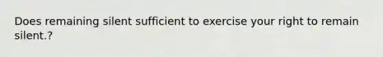 Does remaining silent sufficient to exercise your right to remain silent.?