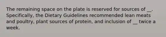 The remaining space on the plate is reserved for sources of __. Specifically, the Dietary Guidelines recommended lean meats and poultry, plant sources of protein, and inclusion of __ twice a week.