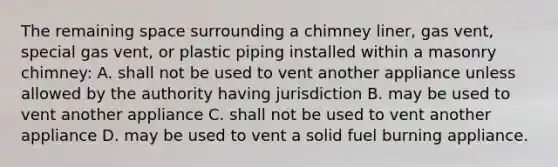 The remaining space surrounding a chimney liner, gas vent, special gas vent, or plastic piping installed within a masonry chimney: A. shall not be used to vent another appliance unless allowed by the authority having jurisdiction B. may be used to vent another appliance C. shall not be used to vent another appliance D. may be used to vent a solid fuel burning appliance.