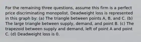 For the remaining three questions, assume this firm is a perfect price discriminating monopolist. Deadweight loss is represented in this graph by: (a) The triangle between points A, B, and C. (b) The large triangle between supply, demand, and point B. (c) The trapezoid between supply and demand, left of point A and point C. (d) Deadweight loss is 0.