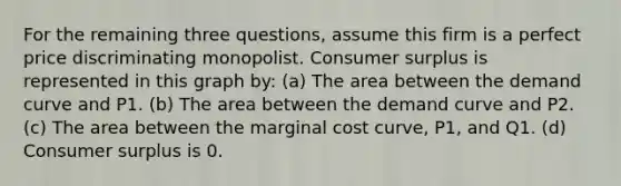 For the remaining three questions, assume this firm is a perfect price discriminating monopolist. <a href='https://www.questionai.com/knowledge/k77rlOEdsf-consumer-surplus' class='anchor-knowledge'>consumer surplus</a> is represented in this graph by: (a) The area between the demand curve and P1. (b) The area between the demand curve and P2. (c) The area between the marginal cost curve, P1, and Q1. (d) Consumer surplus is 0.