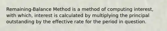 Remaining-Balance Method is a method of computing interest, with which, interest is calculated by multiplying the principal outstanding by the effective rate for the period in question.