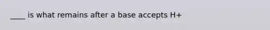 ____ is what remains after a base accepts H+