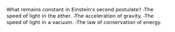 What remains constant in Einstein's second postulate? -The speed of light in the ether. -The acceleration of gravity. -The speed of light in a vacuum. -The law of conservation of energy.