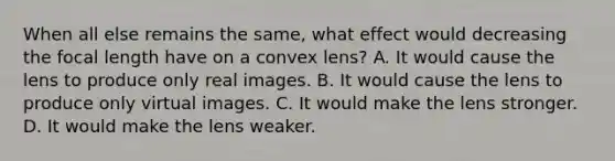 When all else remains the same, what effect would decreasing the focal length have on a convex lens? A. It would cause the lens to produce only real images. B. It would cause the lens to produce only virtual images. C. It would make the lens stronger. D. It would make the lens weaker.