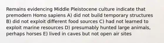 Remains evidencing Middle Pleistocene culture indicate that premodern Homo sapiens A) did not build temporary structures B) did not exploit different food sources C) had not learned to exploit marine resources D) presumably hunted large animals, perhaps horses E) lived in caves but not open air sites