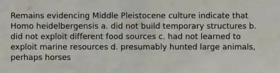 Remains evidencing Middle Pleistocene culture indicate that Homo heidelbergensis a. did not build temporary structures b. did not exploit different food sources c. had not learned to exploit marine resources d. presumably hunted large animals, perhaps horses