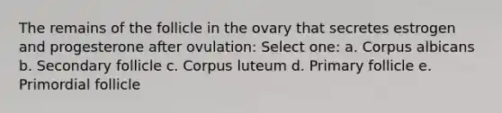 The remains of the follicle in the ovary that secretes estrogen and progesterone after ovulation: Select one: a. Corpus albicans b. Secondary follicle c. Corpus luteum d. Primary follicle e. Primordial follicle