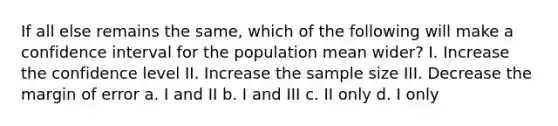 If all else remains the same, which of the following will make a confidence interval for the population mean wider? I. Increase the confidence level II. Increase the sample size III. Decrease the margin of error a. I and II b. I and III c. II only d. I only