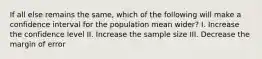 If all else remains the same, which of the following will make a confidence interval for the population mean wider? I. Increase the confidence level II. Increase the sample size III. Decrease the margin of error