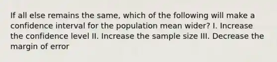 If all else remains the same, which of the following will make a confidence interval for the population mean wider? I. Increase the confidence level II. Increase the sample size III. Decrease the margin of error