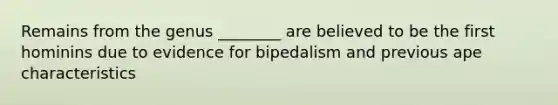 Remains from the genus ________ are believed to be the first hominins due to evidence for bipedalism and previous ape characteristics