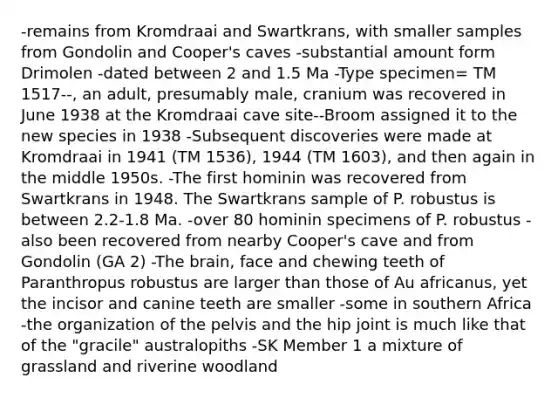 -remains from Kromdraai and Swartkrans, with smaller samples from Gondolin and Cooper's caves -substantial amount form Drimolen -dated between 2 and 1.5 Ma -Type specimen= TM 1517--, an adult, presumably male, cranium was recovered in June 1938 at the Kromdraai cave site--Broom assigned it to the new species in 1938 -Subsequent discoveries were made at Kromdraai in 1941 (TM 1536), 1944 (TM 1603), and then again in the middle 1950s. -The first hominin was recovered from Swartkrans in 1948. The Swartkrans sample of P. robustus is between 2.2-1.8 Ma. -over 80 hominin specimens of P. robustus -also been recovered from nearby Cooper's cave and from Gondolin (GA 2) -The brain, face and chewing teeth of Paranthropus robustus are larger than those of Au africanus, yet the incisor and canine teeth are smaller -some in southern Africa -the organization of the pelvis and the hip joint is much like that of the "gracile" australopiths -SK Member 1 a mixture of grassland and riverine woodland