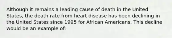 Although it remains a leading cause of death in the United States, the death rate from heart disease has been declining in the United States since 1995 for African Americans. This decline would be an example of: