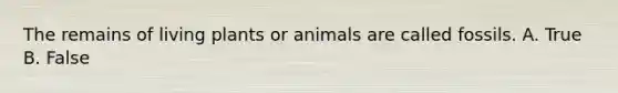 The remains of living plants or animals are called fossils. A. True B. False