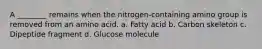 A ________ remains when the nitrogen-containing amino group is removed from an amino acid. a. Fatty acid b. Carbon skeleton c. Dipeptide fragment d. Glucose molecule