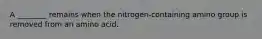 A ________ remains when the nitrogen-containing amino group is removed from an amino acid.