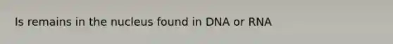 Is remains in the nucleus found in DNA or RNA