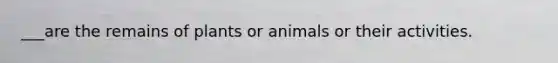 ___are the remains of plants or animals or their activities.