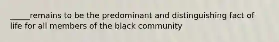 _____remains to be the predominant and distinguishing fact of life for all members of the black community