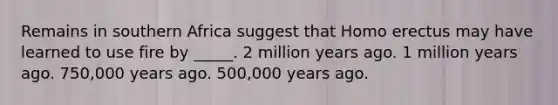 Remains in southern Africa suggest that Homo erectus may have learned to use fire by _____. 2 million years ago. 1 million years ago. 750,000 years ago. 500,000 years ago.