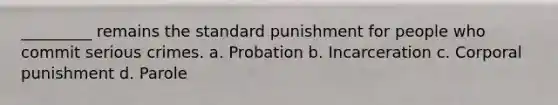 _________ remains the standard punishment for people who commit serious crimes. a. Probation b. Incarceration c. Corporal punishment d. Parole