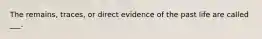 The remains, traces, or direct evidence of the past life are called ___.