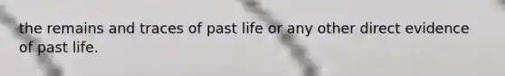 the remains and traces of past life or any other direct evidence of past life.