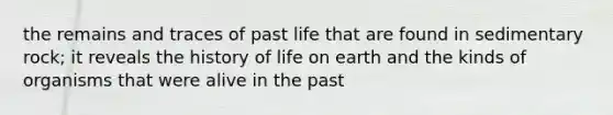 the remains and traces of past life that are found in sedimentary rock; it reveals the history of life on earth and the kinds of organisms that were alive in the past