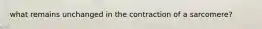 what remains unchanged in the contraction of a sarcomere?