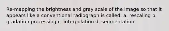 Re-mapping the brightness and gray scale of the image so that it appears like a conventional radiograph is called: a. rescaling b. gradation processing c. interpolation d. segmentation