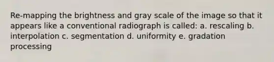 Re-mapping the brightness and gray scale of the image so that it appears like a conventional radiograph is called: a. rescaling b. interpolation c. segmentation d. uniformity e. gradation processing