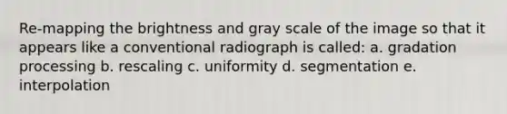 Re-mapping the brightness and gray scale of the image so that it appears like a conventional radiograph is called: a. gradation processing b. rescaling c. uniformity d. segmentation e. interpolation