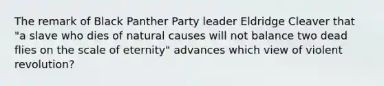 The remark of Black Panther Party leader Eldridge Cleaver that "a slave who dies of natural causes will not balance two dead flies on the scale of eternity" advances which view of violent revolution?