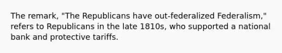 The remark, "The Republicans have out-federalized Federalism," refers to Republicans in the late 1810s, who supported a national bank and protective tariffs.