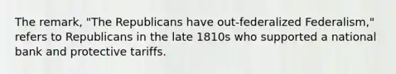 The remark, "The Republicans have out-federalized Federalism," refers to Republicans in the late 1810s who supported a national bank and protective tariffs.