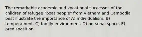 The remarkable academic and vocational successes of the children of refugee "boat people" from Vietnam and Cambodia best illustrate the importance of A) individualism. B) temperament. C) family environment. D) personal space. E) predisposition.