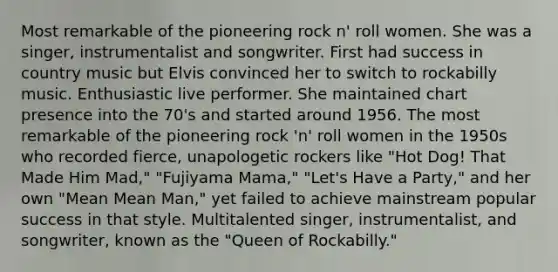 Most remarkable of the pioneering rock n' roll women. She was a singer, instrumentalist and songwriter. First had success in country music but Elvis convinced her to switch to rockabilly music. Enthusiastic live performer. She maintained chart presence into the 70's and started around 1956. The most remarkable of the pioneering rock 'n' roll women in the 1950s who recorded fierce, unapologetic rockers like "Hot Dog! That Made Him Mad," "Fujiyama Mama," "Let's Have a Party," and her own "Mean Mean Man," yet failed to achieve mainstream popular success in that style. Multitalented singer, instrumentalist, and songwriter, known as the "Queen of Rockabilly."