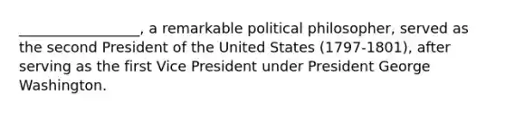 _________________, a remarkable political philosopher, served as the second President of the United States (1797-1801), after serving as the first Vice President under President George Washington.