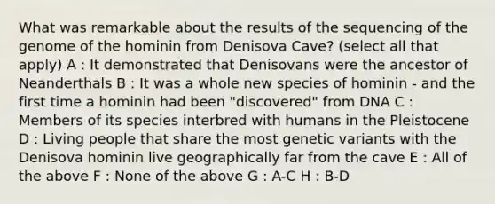 What was remarkable about the results of the sequencing of the genome of the hominin from Denisova Cave? (select all that apply) A : It demonstrated that Denisovans were the ancestor of Neanderthals B : It was a whole new species of hominin - and the first time a hominin had been "discovered" from DNA C : Members of its species interbred with humans in the Pleistocene D : Living people that share the most genetic variants with the Denisova hominin live geographically far from the cave E : All of the above F : None of the above G : A-C H : B-D