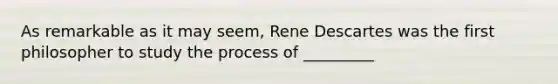 As remarkable as it may seem, Rene Descartes was the first philosopher to study the process of _________