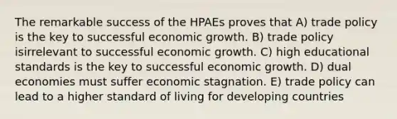 The remarkable success of the HPAEs proves that A) trade policy is the key to successful economic growth. B) trade policy isirrelevant to successful economic growth. C) high educational standards is the key to successful economic growth. D) dual economies must suffer economic stagnation. E) trade policy can lead to a higher standard of living for developing countries