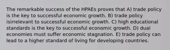 The remarkable success of the HPAEs proves that A) trade policy is the key to successful economic growth. B) trade policy isirrelevant to successful economic growth. C) high educational standards is the key to successful economic growth. D) dual economies must suffer economic stagnation. E) trade policy can lead to a higher standard of living for developing countries.