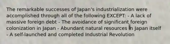 The remarkable successes of Japan's industrialization were accomplished through all of the following EXCEPT: - A lack of massive foreign debt - The avoidance of significant foreign colonization in Japan - Abundant natural resources in Japan itself - A self-launched and completed Industrial Revolution