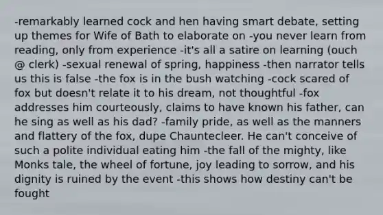 -remarkably learned cock and hen having smart debate, setting up themes for Wife of Bath to elaborate on -you never learn from reading, only from experience -it's all a satire on learning (ouch @ clerk) -sexual renewal of spring, happiness -then narrator tells us this is false -the fox is in the bush watching -cock scared of fox but doesn't relate it to his dream, not thoughtful -fox addresses him courteously, claims to have known his father, can he sing as well as his dad? -family pride, as well as the manners and flattery of the fox, dupe Chauntecleer. He can't conceive of such a polite individual eating him -the fall of the mighty, like Monks tale, the wheel of fortune, joy leading to sorrow, and his dignity is ruined by the event -this shows how destiny can't be fought