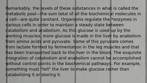 Remarkably, the levels of these substances in what is called the metabolic pool—the sum total of all the biochemical molecules in a cell—are quite constant. Organisms regulate the *enzymes in various cells in order to maintain a steady state between catabolism and anabolism. As this glucose is used up by the working muscles, more glucose is made in the liver by anabolism from amino acids and pyruvate. Some of this pyruvate comes from lactate formed by fermentation in the leg muscles and that has been transported back to the liver in the blood. The exquisite integration of catabolism and anabolism cannot be accomplished without control points in the biochemical pathways. For example, something must "tell" the liver to make glucose rather than catabolizing it or storing it.