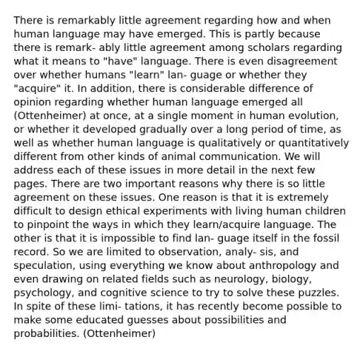 There is remarkably little agreement regarding how and when human language may have emerged. This is partly because there is remark- ably little agreement among scholars regarding what it means to "have" language. There is even disagreement over whether humans "learn" lan- guage or whether they "acquire" it. In addition, there is considerable difference of opinion regarding whether human language emerged all (Ottenheimer) at once, at a single moment in human evolution, or whether it developed gradually over a long period of time, as well as whether human language is qualitatively or quantitatively different from other kinds of animal communication. We will address each of these issues in more detail in the next few pages. There are two important reasons why there is so little agreement on these issues. One reason is that it is extremely difficult to design ethical experiments with living human children to pinpoint the ways in which they learn/acquire language. The other is that it is impossible to find lan- guage itself in the fossil record. So we are limited to observation, analy- sis, and speculation, using everything we know about anthropology and even drawing on related fields such as neurology, biology, psychology, and cognitive science to try to solve these puzzles. In spite of these limi- tations, it has recently become possible to make some educated guesses about possibilities and probabilities. (Ottenheimer)