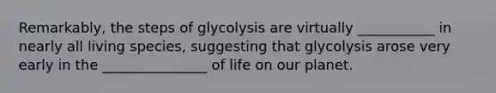 Remarkably, the steps of glycolysis are virtually ___________ in nearly all living species, suggesting that glycolysis arose very early in the _______________ of life on our planet.